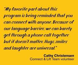 Quote on yellow background text: "“My favorite part about this program is being reminded that you can connect with anyone. Because of our language barrier, we can barely get through a phone call together but it doesn’t matter. Hugs, smiles and laughter are universal.” --Cathy Christensen, Connect & Lift Team volunteer