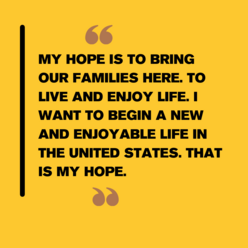 Black text on a yellow background reads: "My hope is to bring our families here. To live and enjoy life. I want to begin a new and enjoyable life in the United States. That is my hope."